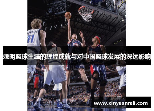 姚明篮球生涯的辉煌成就与对中国篮球发展的深远影响