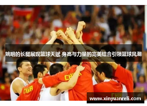 姚明的长腿展现篮球天赋 身高与力量的完美结合引领篮球风潮