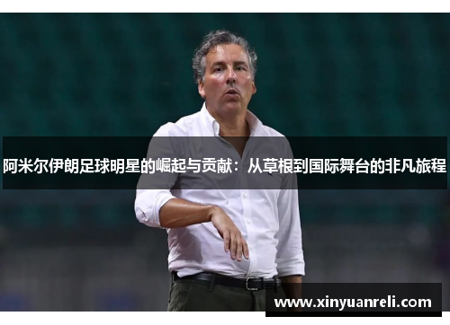 阿米尔伊朗足球明星的崛起与贡献：从草根到国际舞台的非凡旅程
