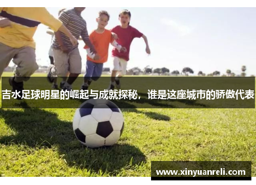 吉水足球明星的崛起与成就探秘，谁是这座城市的骄傲代表