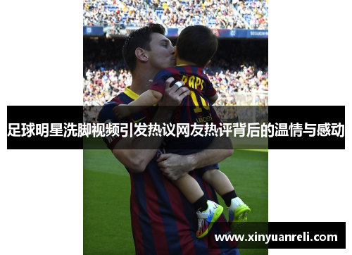 足球明星洗脚视频引发热议网友热评背后的温情与感动
